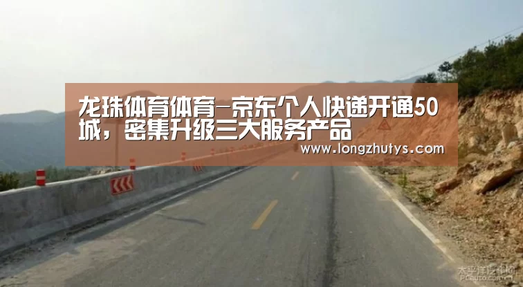 龙珠体育体育-京东个人快递开通50城,密集升级三大服务产品(图1) 龙珠体育